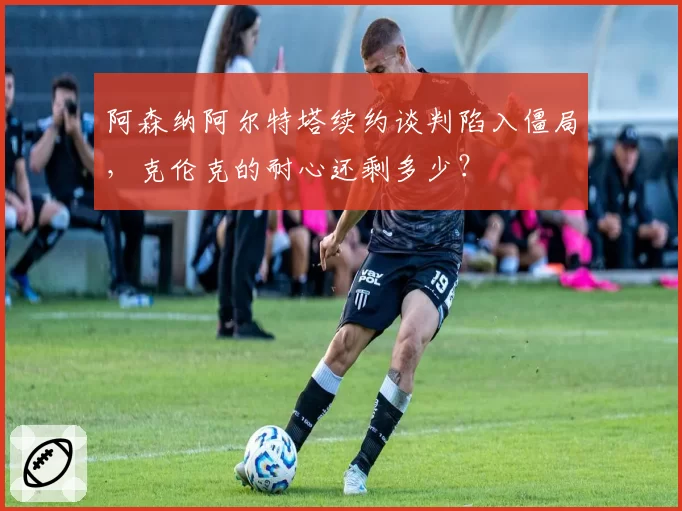 阿森纳阿尔特塔续约谈判陷入僵局，克伦克的耐心还剩多少？