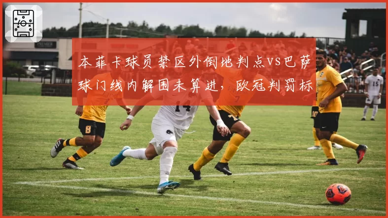 本菲卡球员禁区外倒地判点vs巴萨球门线内解围未算进，欧冠判罚标准成谜